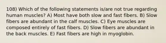 108) Which of the following statements is/are not true regarding human muscles? A) Most have both slow and fast fibers. B) Slow fibers are abundant in the calf muscles. C) Eye muscles are composed entirely of fast fibers. D) Slow fibers are abundant in the back muscles. E) Fast fibers are high in myoglobin.