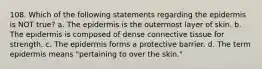 108. Which of the following statements regarding the epidermis is NOT true? a. The epidermis is the outermost layer of skin. b. The epidermis is composed of dense connective tissue for strength. c. The epidermis forms a protective barrier. d. The term epidermis means "pertaining to over the skin."