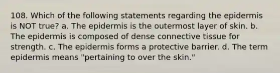 108. Which of the following statements regarding the epidermis is NOT true? a. The epidermis is the outermost layer of skin. b. The epidermis is composed of dense connective tissue for strength. c. The epidermis forms a protective barrier. d. The term epidermis means "pertaining to over the skin."