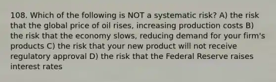 108. Which of the following is NOT a systematic risk? A) the risk that the global price of oil rises, increasing production costs B) the risk that the economy slows, reducing demand for your firm's products C) the risk that your new product will not receive regulatory approval D) the risk that the Federal Reserve raises interest rates