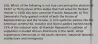 108. Which of the following is not true concerning the election of 1932? a) Thirty-three of the states that had voted for Herbert Hoover in 1928 this time voted for Franklin Roosevelt. b) The Democratic Party gained control of both the House of Representatives and the Senate. c) Anti-systemic parties like the American communist, socialist and fascist parties earned nearly 25% of the national vote. d) Franklin Roosevelt's coalition of supporters included African Americans in the north, white supremacist Democrats in the south, farmers, industrial laborers, intellectuals and immigrants