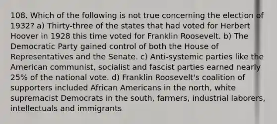 108. Which of the following is not true concerning the election of 1932? a) Thirty-three of the states that had voted for Herbert Hoover in 1928 this time voted for Franklin Roosevelt. b) The Democratic Party gained control of both the House of Representatives and the Senate. c) Anti-systemic parties like the American communist, socialist and fascist parties earned nearly 25% of the national vote. d) Franklin Roosevelt's coalition of supporters included African Americans in the north, white supremacist Democrats in the south, farmers, industrial laborers, intellectuals and immigrants