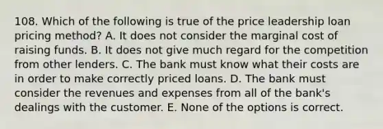 108. Which of the following is true of the price leadership loan pricing method? A. It does not consider the marginal cost of raising funds. B. It does not give much regard for the competition from other lenders. C. The bank must know what their costs are in order to make correctly priced loans. D. The bank must consider the revenues and expenses from all of the bank's dealings with the customer. E. None of the options is correct.