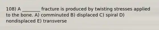 108) A ________ fracture is produced by twisting stresses applied to the bone. A) comminuted B) displaced C) spiral D) nondisplaced E) transverse