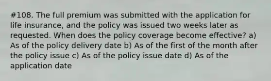 #108. The full premium was submitted with the application for life insurance, and the policy was issued two weeks later as requested. When does the policy coverage become effective? a) As of the policy delivery date b) As of the first of the month after the policy issue c) As of the policy issue date d) As of the application date