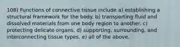 108) Functions of connective tissue include a) establishing a structural framework for the body. b) transporting fluid and dissolved materials from one body region to another. c) protecting delicate organs. d) supporting, surrounding, and interconnecting tissue types. e) all of the above.