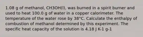 1.08 g of methanol, CH3OH(l), was burned in a spirit burner and used to heat 100.0 g of water in a copper calorimeter. The temperature of the water rose by 38°C. Calculate the enthalpy of combustion of methanol determined by this experiment. The specific heat capacity of the solution is 4.18 J K-1 g-1