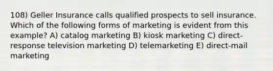 108) Geller Insurance calls qualified prospects to sell insurance. Which of the following forms of marketing is evident from this example? A) catalog marketing B) kiosk marketing C) direct-response television marketing D) telemarketing E) direct-mail marketing