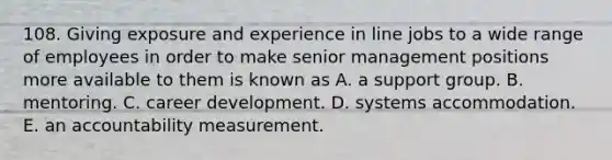 108. Giving exposure and experience in line jobs to a wide range of employees in order to make senior management positions more available to them is known as A. a support group. B. mentoring. C. career development. D. systems accommodation. E. an accountability measurement.