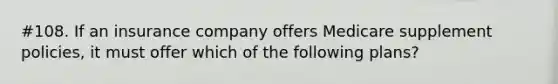 #108. If an insurance company offers Medicare supplement policies, it must offer which of the following plans?