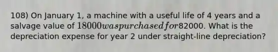 108) On January 1, a machine with a useful life of 4 years and a salvage value of 18000 was purchased for82000. What is the depreciation expense for year 2 under straight-line depreciation?