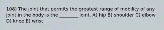 108) The joint that permits the greatest range of mobility of any joint in the body is the ________ joint. A) hip B) shoulder C) elbow D) knee E) wrist