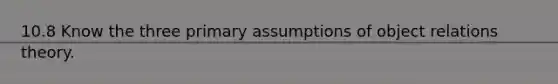 10.8 Know the three primary assumptions of object relations theory.