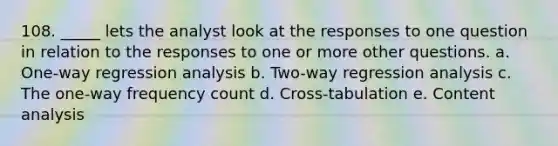 108. _____ lets the analyst look at the responses to one question in relation to the responses to one or more other questions. a. One-way regression analysis b. Two-way regression analysis c. The one-way frequency count d. Cross-tabulation e. Content analysis