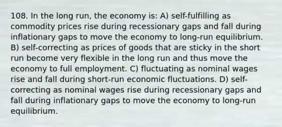 108. In the long run, the economy is: A) self-fulfilling as commodity prices rise during recessionary gaps and fall during inflationary gaps to move the economy to long-run equilibrium. B) self-correcting as prices of goods that are sticky in the short run become very flexible in the long run and thus move the economy to full employment. C) fluctuating as nominal wages rise and fall during short-run economic fluctuations. D) self-correcting as nominal wages rise during recessionary gaps and fall during inflationary gaps to move the economy to long-run equilibrium.