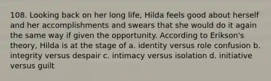 108. Looking back on her long life, Hilda feels good about herself and her accomplishments and swears that she would do it again the same way if given the opportunity. According to Erikson's theory, Hilda is at the stage of a. identity versus role confusion b. integrity versus despair c. intimacy versus isolation d. initiative versus guilt