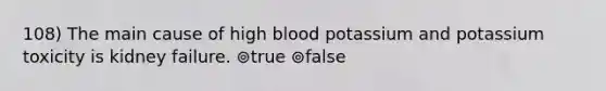 108) The main cause of high blood potassium and potassium toxicity is kidney failure. ⊚true ⊚false