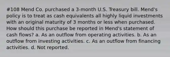 #108 Mend Co. purchased a 3-month U.S. Treasury bill. Mend's policy is to treat as cash equivalents all highly liquid investments with an original maturity of 3 months or less when purchased. How should this purchase be reported in Mend's statement of cash flows? a. As an outflow from operating activities. b. As an outflow from investing activities. c. As an outflow from financing activities. d. Not reported.