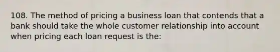 108. The method of pricing a business loan that contends that a bank should take the whole customer relationship into account when pricing each loan request is the: