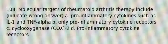 108. Molecular targets of rheumatoid arthritis therapy include (indicate wrong answer) a. pro-inflammatory cytokines such as IL-1 and TNF-alpha b. only pro-inflammatory cytokine receptors c. cyclooxygenase (COX)-2 d. Pro-inflammatory cytokine receptors