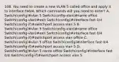 108. You need to create a new VLAN 5 called office and apply it to interface Fa0/4. Which commands will you need to enter? A. Switch(config)#vlan 5 Switch(config-vlan)#name office Switch(config-vlan)#exit Switch(config)#interface fast 0/4 Switch(config-if)#switchport access vlan 5 B. Switch(config)#vlan 5 Switch(config-vlan)#name office Switch(config-vlan)#exit Switch(config)#interface fast 0/4 Switch(config-if)#switchport access vlan office C. Switch(config)#vlan 5 office Switch(config)#interface fast 0/4 Switch(config-if)#switchport access vlan 5 D. Switch(config)#vlan 5 name office Switch(config)#interface fast 0/4 Switch(config-if)#switchport access vlan 5