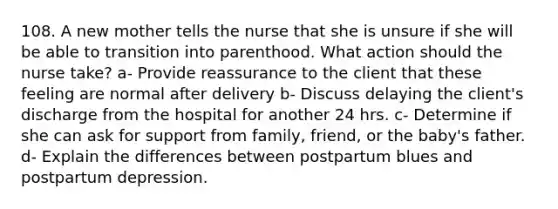 108. A new mother tells the nurse that she is unsure if she will be able to transition into parenthood. What action should the nurse take? a- Provide reassurance to the client that these feeling are normal after delivery b- Discuss delaying the client's discharge from the hospital for another 24 hrs. c- Determine if she can ask for support from family, friend, or the baby's father. d- Explain the differences between postpartum blues and postpartum depression.