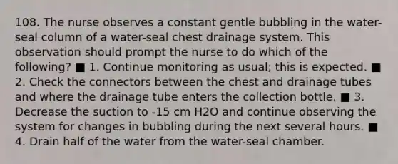 108. The nurse observes a constant gentle bubbling in the water-seal column of a water-seal chest drainage system. This observation should prompt the nurse to do which of the following? ■ 1. Continue monitoring as usual; this is expected. ■ 2. Check the connectors between the chest and drainage tubes and where the drainage tube enters the collection bottle. ■ 3. Decrease the suction to -15 cm H2O and continue observing the system for changes in bubbling during the next several hours. ■ 4. Drain half of the water from the water-seal chamber.