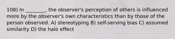 108) In ________, the observer's perception of others is influenced more by the observer's own characteristics than by those of the person observed. A) stereotyping B) self-serving bias C) assumed similarity D) the halo effect