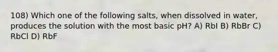 108) Which one of the following salts, when dissolved in water, produces the solution with the most basic pH? A) RbI B) RbBr C) RbCl D) RbF