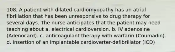 108. A patient with dilated cardiomyopathy has an atrial fibrillation that has been unresponsive to drug therapy for several days. The nurse anticipates that the patient may need teaching about a. electrical cardioversion. b. IV adenosine (Adenocard). c. anticoagulant therapy with warfarin (Coumadin). d. insertion of an implantable cardioverter-defibrillator (ICD)