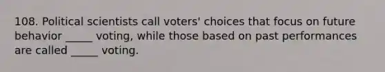 108. Political scientists call voters' choices that focus on future behavior _____ voting, while those based on past performances are called _____ voting.