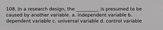 108. ​In a research design, the __________ is presumed to be caused by another variable. a. ​independent variable b. ​dependent variable c. ​universal variable d. ​control variable