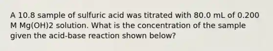 A 10.8 sample of sulfuric acid was titrated with 80.0 mL of 0.200 M Mg(OH)2 solution. What is the concentration of the sample given the acid-base reaction shown below?