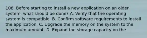 108. Before starting to install a new application on an older system, what should be done? A. Verify that the operating system is compatible. B. Confirm software requirements to install the application. C. Upgrade the memory on the system to the maximum amount. D. Expand the storage capacity on the