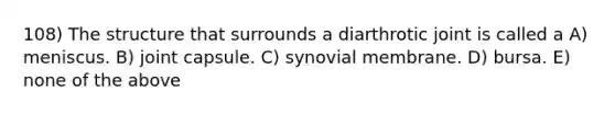 108) The structure that surrounds a diarthrotic joint is called a A) meniscus. B) joint capsule. C) synovial membrane. D) bursa. E) none of the above