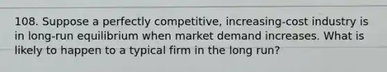 108. Suppose a perfectly competitive, increasing-cost industry is in long-run equilibrium when market demand increases. What is likely to happen to a typical firm in the long run?