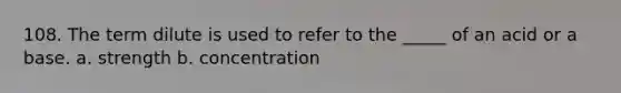 108. The term dilute is used to refer to the _____ of an acid or a base. a. strength b. concentration