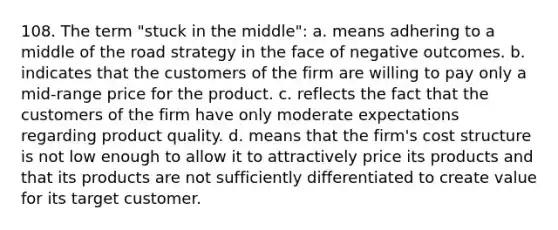 108. The term "stuck in the middle": a. means adhering to a middle of the road strategy in the face of negative outcomes. b. indicates that the customers of the firm are willing to pay only a mid-range price for the product. c. reflects the fact that the customers of the firm have only moderate expectations regarding product quality. d. means that the firm's cost structure is not low enough to allow it to attractively price its products and that its products are not sufficiently differentiated to create value for its target customer.