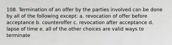 108. Termination of an offer by the parties involved can be done by all of the following except: a. revocation of offer before acceptance b. counteroffer c. revocation after acceptance d. lapse of time e. all of the other choices are valid ways to terminate