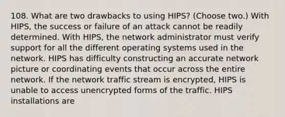 108. What are two drawbacks to using HIPS? (Choose two.) With HIPS, the success or failure of an attack cannot be readily determined. With HIPS, the network administrator must verify support for all the different operating systems used in the network. HIPS has difficulty constructing an accurate network picture or coordinating events that occur across the entire network. If the network traffic stream is encrypted, HIPS is unable to access unencrypted forms of the traffic. HIPS installations are