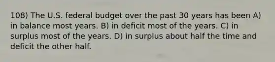 108) The U.S. federal budget over the past 30 years has been A) in balance most years. B) in deficit most of the years. C) in surplus most of the years. D) in surplus about half the time and deficit the other half.