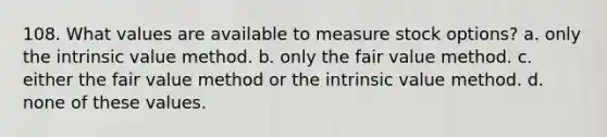 108. What values are available to measure stock options? a. only the intrinsic value method. b. only the fair value method. c. either the fair value method or the intrinsic value method. d. none of these values.