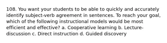 108. You want your students to be able to quickly and accurately identify subject-verb agreement in sentences. To reach your goal, which of the following instructional models would be most efficient and effective? a. Cooperative learning b. Lecture-discussion c. Direct instruction d. Guided discovery