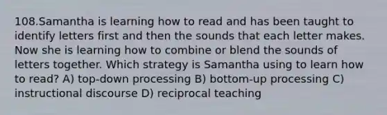 108.Samantha is learning how to read and has been taught to identify letters first and then the sounds that each letter makes. Now she is learning how to combine or blend the sounds of letters together. Which strategy is Samantha using to learn how to read? A) top-down processing B) bottom-up processing C) instructional discourse D) reciprocal teaching