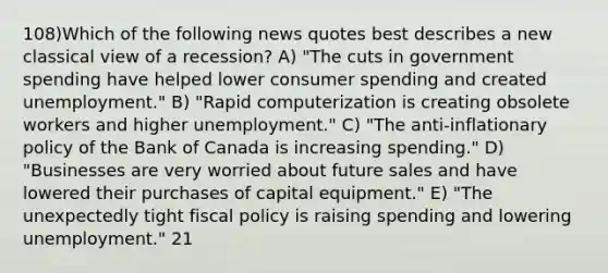 108)Which of the following news quotes best describes a new classical view of a recession? A) "The cuts in government spending have helped lower consumer spending and created unemployment." B) "Rapid computerization is creating obsolete workers and higher unemployment." C) "The anti-inflationary policy of the Bank of Canada is increasing spending." D) "Businesses are very worried about future sales and have lowered their purchases of capital equipment." E) "The unexpectedly tight <a href='https://www.questionai.com/knowledge/kPTgdbKdvz-fiscal-policy' class='anchor-knowledge'>fiscal policy</a> is raising spending and lowering unemployment." 21