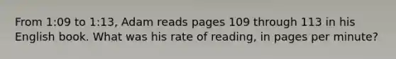 From 1:09 to 1:13, Adam reads pages 109 through 113 in his English book. What was his rate of reading, in pages per minute?