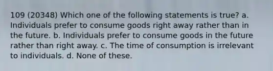 109 (20348) Which one of the following statements is true? a. Individuals prefer to consume goods right away rather than in the future. b. Individuals prefer to consume goods in the future rather than right away. c. The time of consumption is irrelevant to individuals. d. None of these.