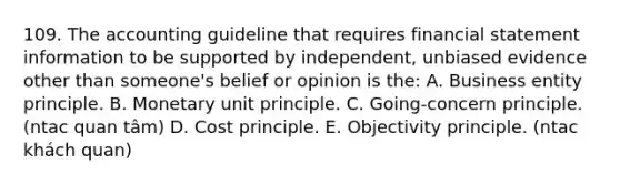 109. The accounting guideline that requires financial statement information to be supported by independent, unbiased evidence other than someone's belief or opinion is the: A. Business entity principle. B. Monetary unit principle. C. Going-concern principle. (ntac quan tâm) D. Cost principle. E. Objectivity principle. (ntac khách quan)