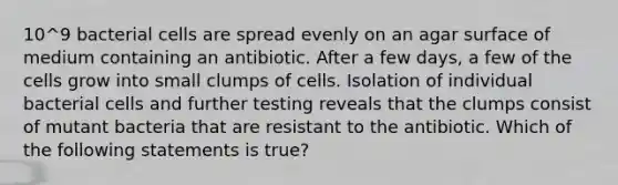 10^9 bacterial cells are spread evenly on an agar surface of medium containing an antibiotic. After a few days, a few of the cells grow into small clumps of cells. Isolation of individual bacterial cells and further testing reveals that the clumps consist of mutant bacteria that are resistant to the antibiotic. Which of the following statements is true?