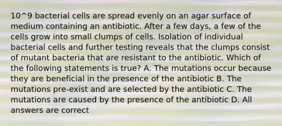 10^9 bacterial cells are spread evenly on an agar surface of medium containing an antibiotic. After a few days, a few of the cells grow into small clumps of cells. Isolation of individual bacterial cells and further testing reveals that the clumps consist of mutant bacteria that are resistant to the antibiotic. Which of the following statements is true? A. The mutations occur because they are beneficial in the presence of the antibiotic B. The mutations pre-exist and are selected by the antibiotic C. The mutations are caused by the presence of the antibiotic D. All answers are correct